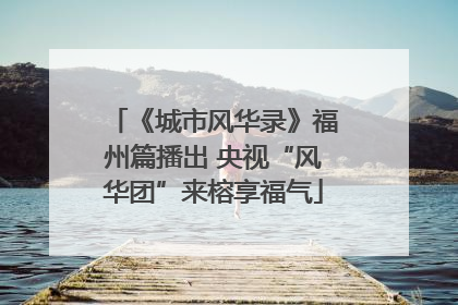 《城市风华录》福州篇播出 央视“风华团”来榕享福气