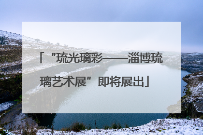 “琉光璃彩——淄博琉璃艺术展”即将展出