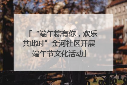 “端午粽有你，欢乐共此时”金河社区开展端午节文化活动