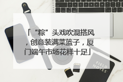 “粽”头戏吹混搭风，创意装满菜篮子，厦门端午市场花样十足
