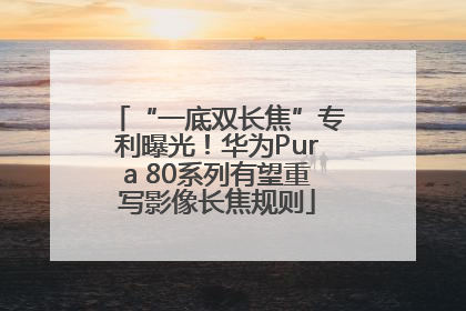 “一底双长焦”专利曝光！华为Pura 80系列有望重写影像长焦规则