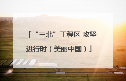 “三北”工程区 攻坚进行时（美丽中国）
