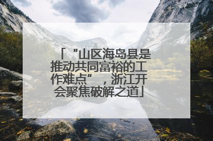 “山区海岛县是推动共同富裕的工作难点”，浙江开会聚焦破解之道
