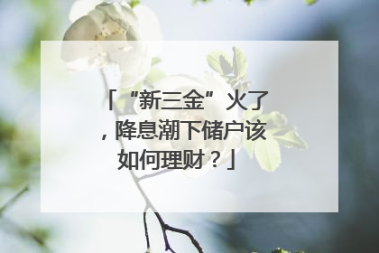 “新三金”火了，降息潮下储户该如何理财？