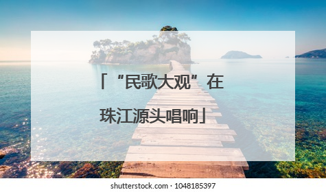 “民歌大观”在珠江源头唱响