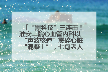 “黑科技”三连击！淮安二院心血管内科以“声波核弹”震碎心脏“混凝土”，七旬老人重获“心”生