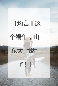 灼言丨这个端午，山东太“燃”了！