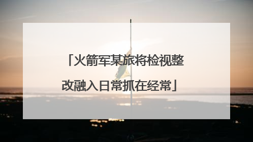 火箭军某旅将检视整改融入日常抓在经常
