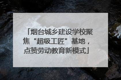 烟台城乡建设学校聚焦“超级工匠”基地，点赞劳动教育新模式