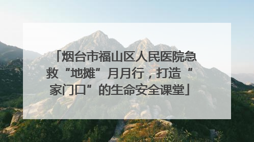 烟台市福山区人民医院急救“地摊”月月行，打造“家门口”的生命安全课堂
