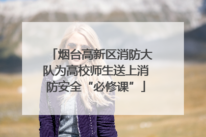 烟台高新区消防大队为高校师生送上消防安全“必修课”