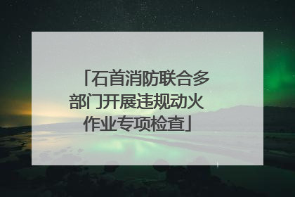 石首消防联合多部门开展违规动火作业专项检查