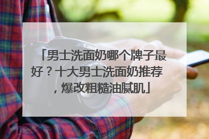 男士洗面奶哪个牌子最好？十大男士洗面奶推荐，爆改粗糙油腻肌
