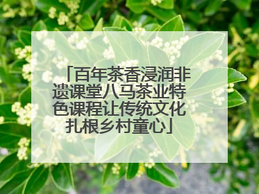 百年茶香浸润非遗课堂八马茶业特色课程让传统文化扎根乡村童心