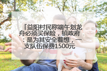 益阳村民称端午划龙舟必须买保险，镇政府：是为其安全着想，一支队伍保费1500元到2500元