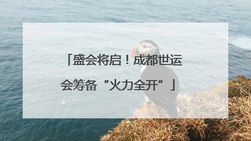 盛会将启！成都世运会筹备“火力全开”