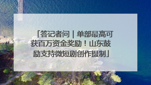 答记者问｜单部最高可获百万资金奖励！山东鼓励支持微短剧创作摄制