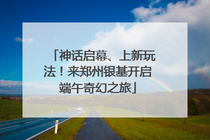 神话启幕、上新玩法！来郑州银基开启端午奇幻之旅
