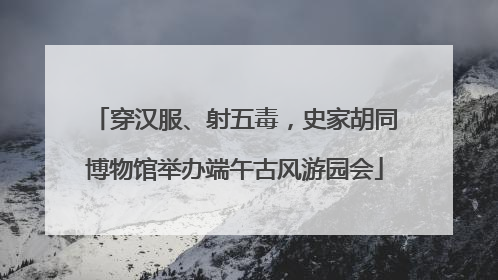 穿汉服、射五毒，史家胡同博物馆举办端午古风游园会