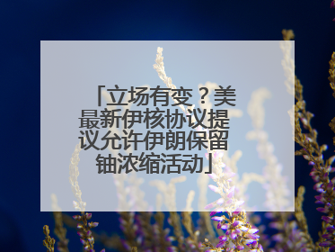立场有变？美最新伊核协议提议允许伊朗保留铀浓缩活动