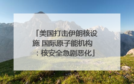 美国打击伊朗核设施 国际原子能机构：核安全急剧恶化