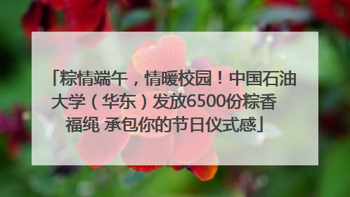 粽情端午，情暖校园！中国石油大学（华东）发放6500份粽香福绳 承包你的节日仪式感