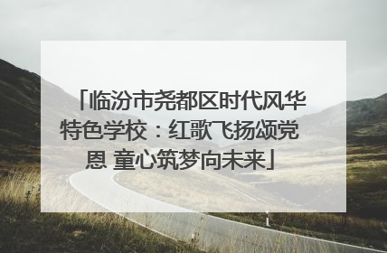 临汾市尧都区时代风华特色学校：红歌飞扬颂党恩 童心筑梦向未来