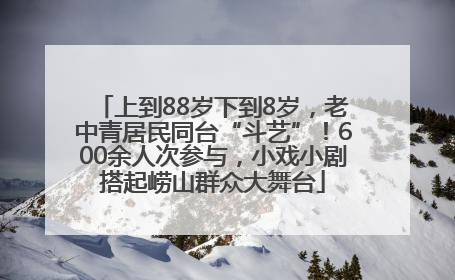 上到88岁下到8岁，老中青居民同台“斗艺”！600余人次参与，小戏小剧搭起崂山群众大舞台