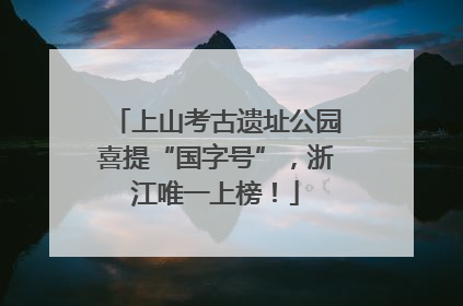 上山考古遗址公园喜提“国字号”，浙江唯一上榜！