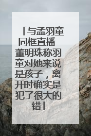 与孟羽童同框直播 董明珠称羽童对她来说是孩子，离开时确实是犯了很大的错