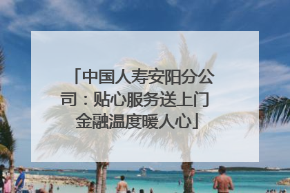 中国人寿安阳分公司：贴心服务送上门 金融温度暖人心