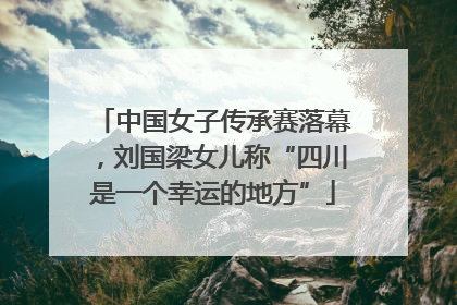 中国女子传承赛落幕，刘国梁女儿称“四川是一个幸运的地方”