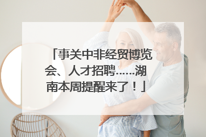 事关中非经贸博览会、人才招聘……湖南本周提醒来了！