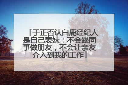 于正否认白鹿经纪人是自己表妹：不会跟同事做朋友，不会让亲友介入到我的工作
