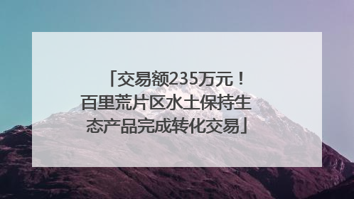 交易额235万元！百里荒片区水土保持生态产品完成转化交易