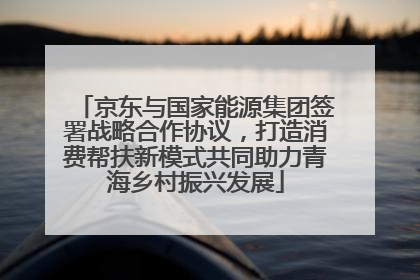 京东与国家能源集团签署战略合作协议，打造消费帮扶新模式共同助力青海乡村振兴发展