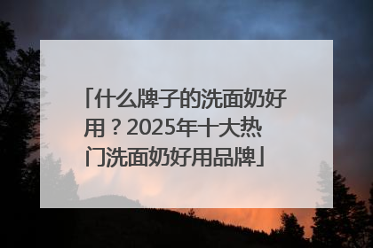 什么牌子的洗面奶好用？2025年十大热门洗面奶好用品牌