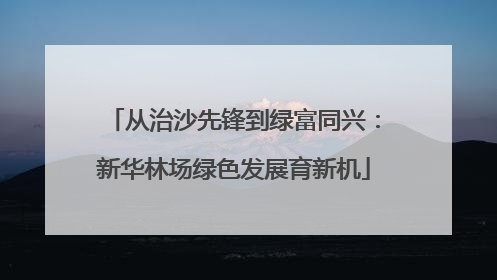 从治沙先锋到绿富同兴：新华林场绿色发展育新机