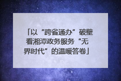 以“跨省通办”破壁 看湘潭政务服务“无界时代”的温暖答卷