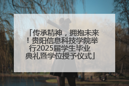 传承精神，拥抱未来！贵阳信息科技学院举行2025届学生毕业典礼暨学位授予仪式