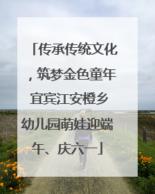 传承传统文化，筑梦金色童年 宜宾江安橙乡幼儿园萌娃迎端午、庆六一