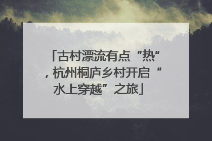 古村漂流有点“热”，杭州桐庐乡村开启“水上穿越”之旅