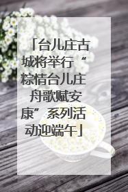 台儿庄古城将举行“粽情台儿庄 舟歌赋安康”系列活动迎端午