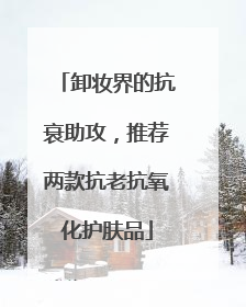 卸妆界的抗衰助攻，推荐两款抗老抗氧化护肤品