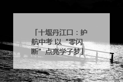 十堰丹江口：护航中考 以“零闪断”点亮学子梦