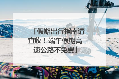 假期出行指南请查收！端午假期高速公路不免费