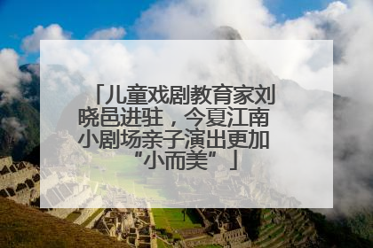 儿童戏剧教育家刘晓邑进驻，今夏江南小剧场亲子演出更加“小而美”