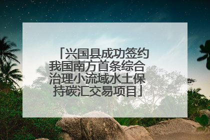 兴国县成功签约我国南方首条综合治理小流域水土保持碳汇交易项目