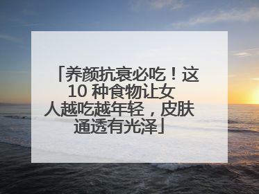 养颜抗衰必吃！这 10 种食物让女人越吃越年轻，皮肤通透有光泽