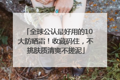 全球公认最好用的10大防晒霜！收藏码住，不挑肤质清爽不搓泥